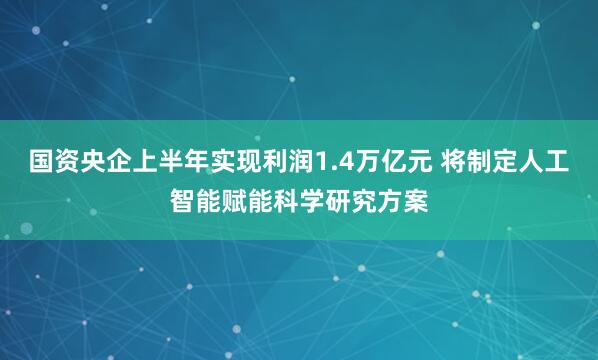 国资央企上半年实现利润1.4万亿元 将制定人工智能赋能科学研究方案