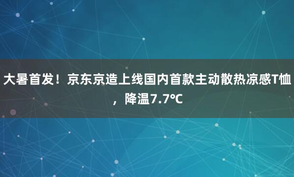 大暑首发！京东京造上线国内首款主动散热凉感T恤，降温7.7℃
