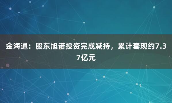 金海通：股东旭诺投资完成减持，累计套现约7.37亿元