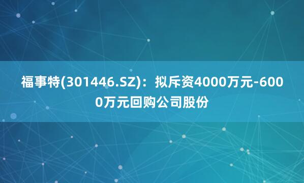 福事特(301446.SZ)：拟斥资4000万元-6000万元回购公司股份