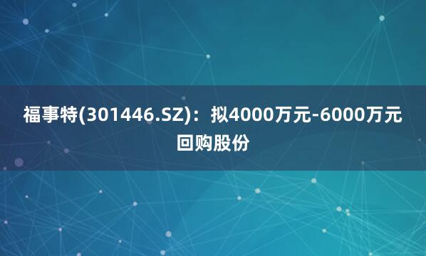 福事特(301446.SZ)：拟4000万元-6000万元回购股份