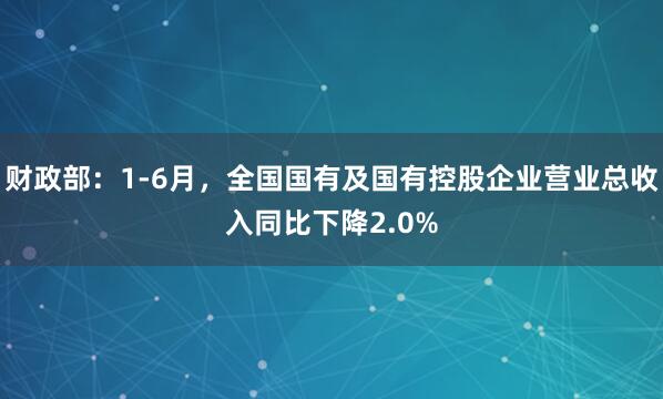 财政部：1-6月，全国国有及国有控股企业营业总收入同比下降2.0%