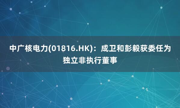 中广核电力(01816.HK)：成卫和彭毅获委任为独立非执行董事
