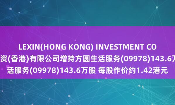 LEXIN(HONG KONG) INVESTMENT COMPANY LIMITED鑫湾投资(香港)有限公司增持方圆生活服务(09978)143.6万股 每股作价约1.42港元
