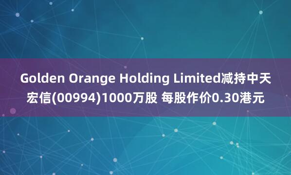 Golden Orange Holding Limited减持中天宏信(00994)1000万股 每股作价0.30港元