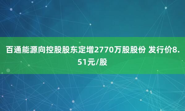 百通能源向控股股东定增2770万股股份 发行价8.51元/股
