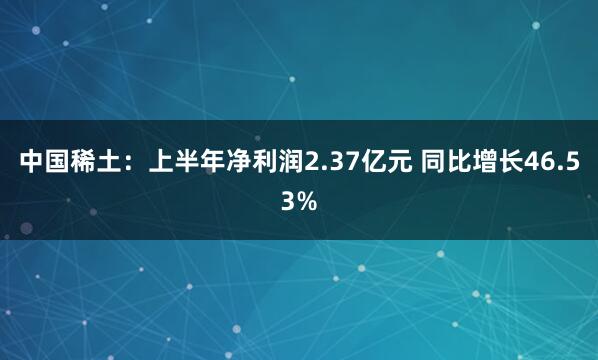中国稀土：上半年净利润2.37亿元 同比增长46.53%