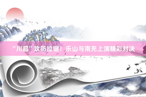 “川超”攻防拉锯！乐山与南充上演精彩对决