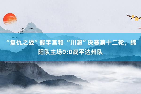 “复仇之战”握手言和 “川超”决赛第十二轮，绵阳队主场0:0战平达州队