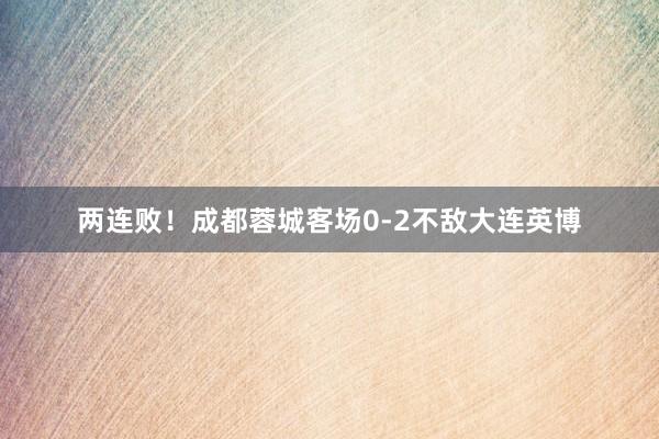 两连败！成都蓉城客场0-2不敌大连英博