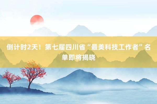 倒计时2天！第七届四川省“最美科技工作者”名单即将揭晓