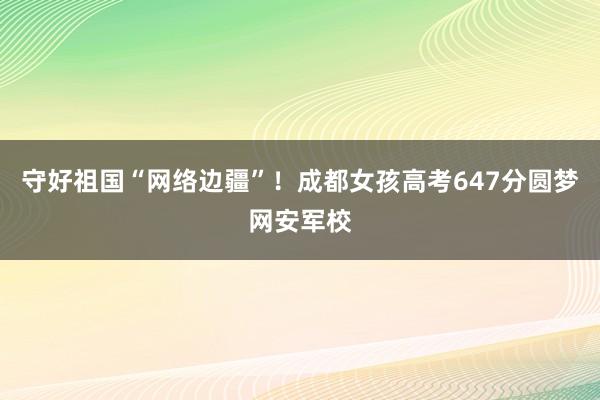 守好祖国“网络边疆”！成都女孩高考647分圆梦网安军校