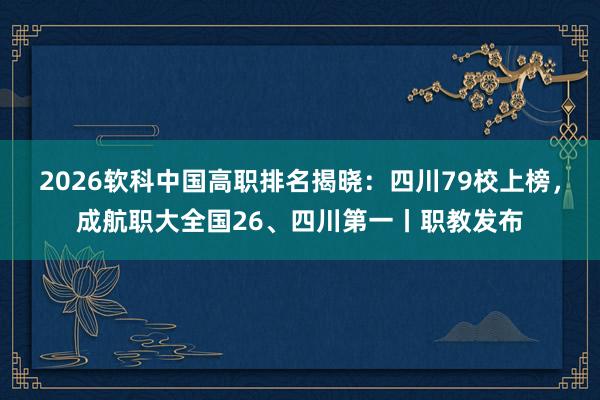 2026软科中国高职排名揭晓：四川79校上榜，成航职大全国26、四川第一丨职教发布