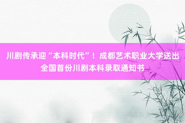 川剧传承迎“本科时代”！成都艺术职业大学送出全国首份川剧本科录取通知书