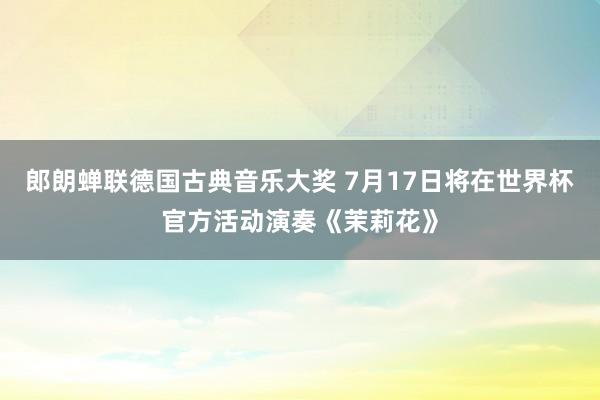 郎朗蝉联德国古典音乐大奖 7月17日将在世界杯官方活动演奏《茉莉花》