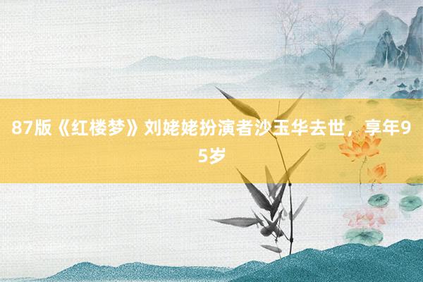 87版《红楼梦》刘姥姥扮演者沙玉华去世，享年95岁