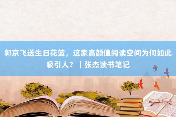 郭京飞送生日花篮，这家高颜值阅读空间为何如此吸引人？｜张杰读书笔记