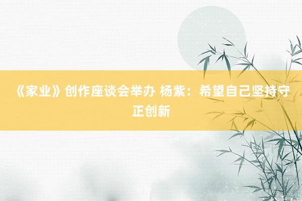 《家业》创作座谈会举办 杨紫：希望自己坚持守正创新