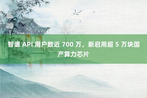 智谱 API 用户数近 700 万，新启用超 5 万块国产算力芯片