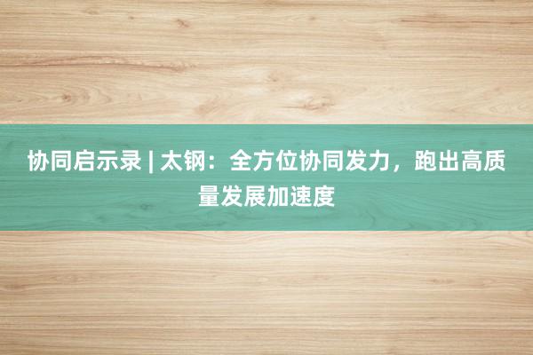 协同启示录 | 太钢：全方位协同发力，跑出高质量发展加速度