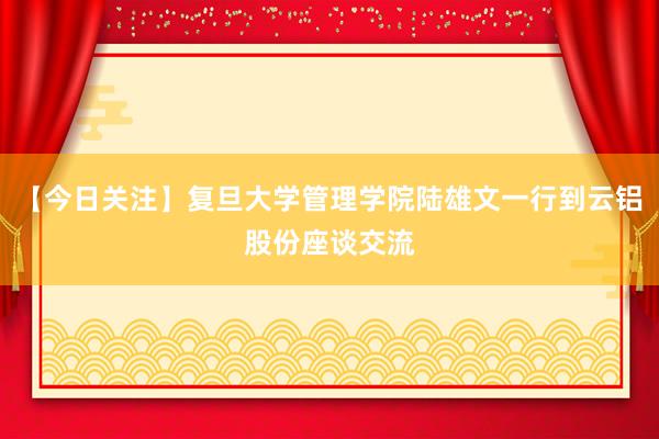 【今日关注】复旦大学管理学院陆雄文一行到云铝股份座谈交流