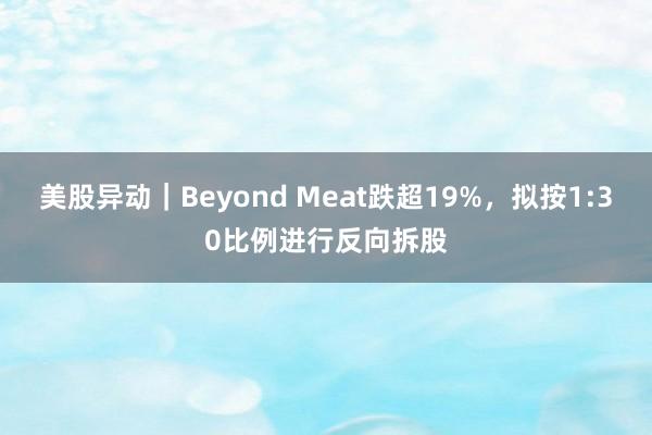 美股异动｜Beyond Meat跌超19%，拟按1:30比例进行反向拆股
