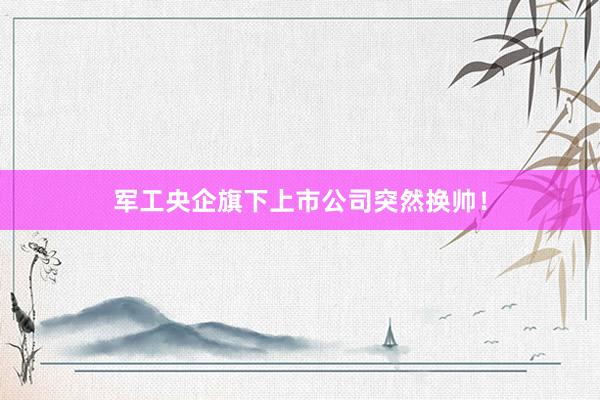 军工央企旗下上市公司突然换帅！