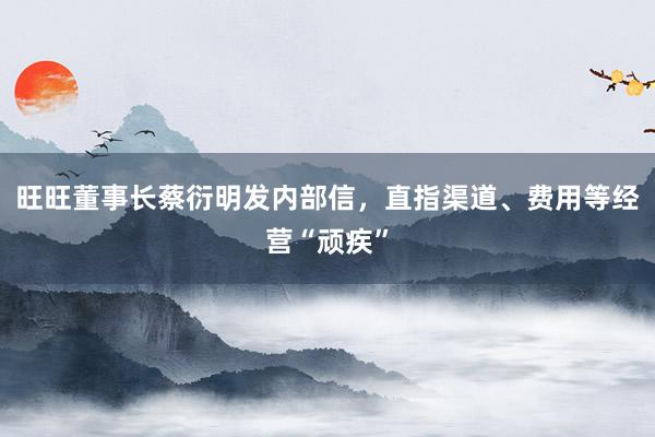 旺旺董事长蔡衍明发内部信，直指渠道、费用等经营“顽疾”
