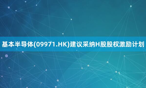 基本半导体(09971.HK)建议采纳H股股权激励计划