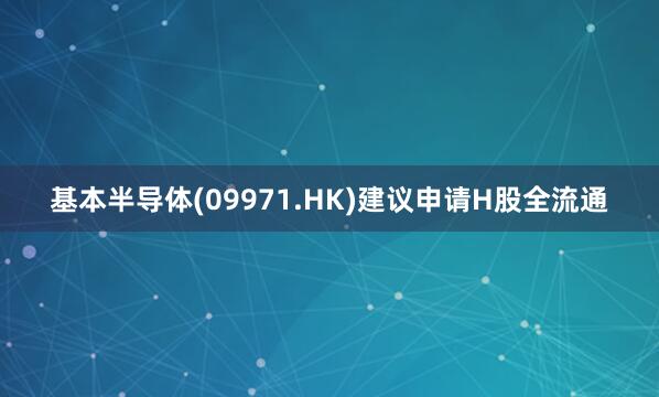 基本半导体(09971.HK)建议申请H股全流通