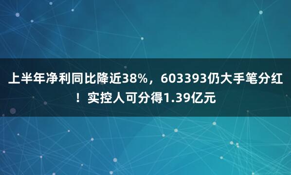 上半年净利同比降近38%，603393仍大手笔分红！实控人可分得1.39亿元