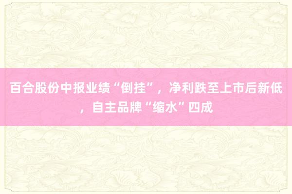 百合股份中报业绩“倒挂”，净利跌至上市后新低，自主品牌“缩水”四成