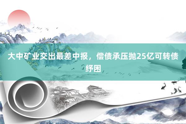 大中矿业交出最差中报，偿债承压抛25亿可转债纾困