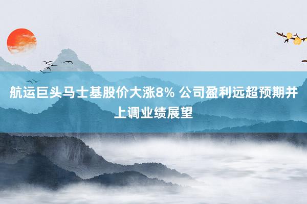 航运巨头马士基股价大涨8% 公司盈利远超预期并上调业绩展望