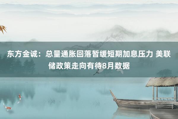 东方金诚：总量通胀回落暂缓短期加息压力 美联储政策走向有待8月数据