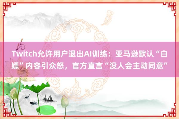 Twitch允许用户退出AI训练：亚马逊默认“白嫖”内容引众怒，官方直言“没人会主动同意”