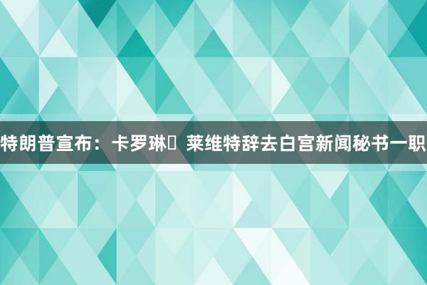 特朗普宣布：卡罗琳・莱维特辞去白宫新闻秘书一职