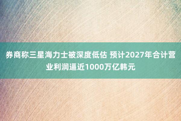 券商称三星海力士被深度低估 预计2027年合计营业利润逼近1000万亿韩元
