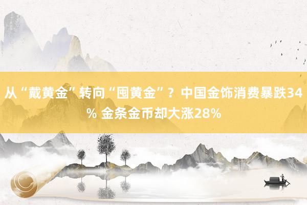 从“戴黄金”转向“囤黄金”？中国金饰消费暴跌34% 金条金币却大涨28%