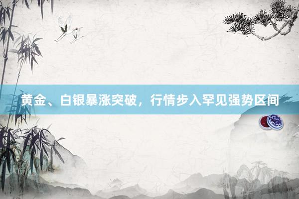 黄金、白银暴涨突破，行情步入罕见强势区间