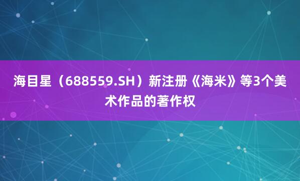 海目星（688559.SH）新注册《海米》等3个美术作品的著作权
