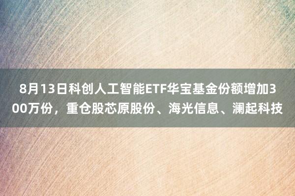 8月13日科创人工智能ETF华宝基金份额增加300万份，重仓股芯原股份、海光信息、澜起科技
