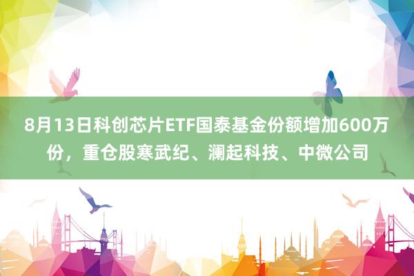 8月13日科创芯片ETF国泰基金份额增加600万份，重仓股寒武纪、澜起科技、中微公司