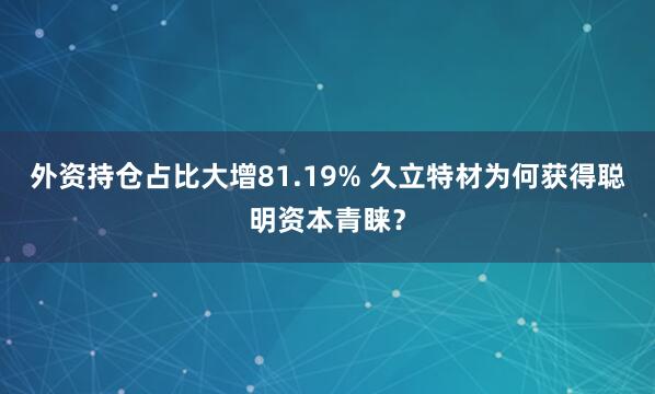 外资持仓占比大增81.19% 久立特材为何获得聪明资本青睐？