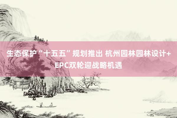 生态保护“十五五”规划推出 杭州园林园林设计+EPC双轮迎战略机遇