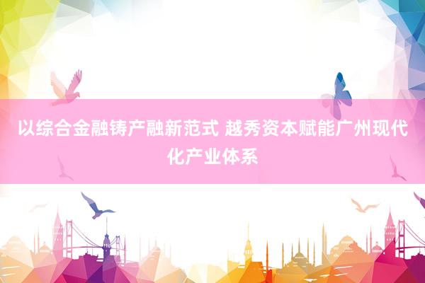 以综合金融铸产融新范式 越秀资本赋能广州现代化产业体系