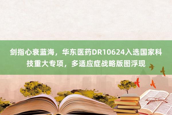 剑指心衰蓝海，华东医药DR10624入选国家科技重大专项，多适应症战略版图浮现