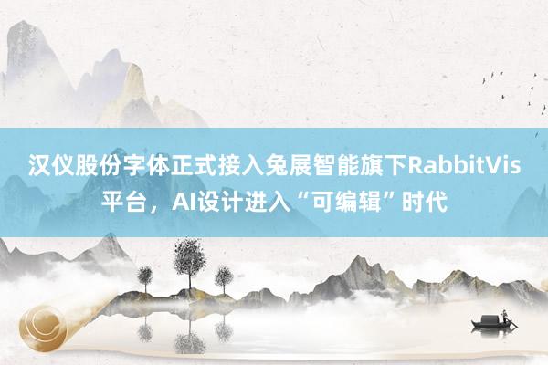 汉仪股份字体正式接入兔展智能旗下RabbitVis平台，AI设计进入“可编辑”时代