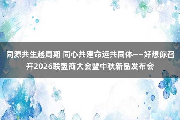 同源共生越周期 同心共建命运共同体——好想你召开2026联盟商大会暨中秋新品发布会