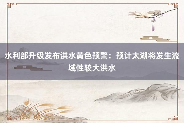 水利部升级发布洪水黄色预警：预计太湖将发生流域性较大洪水
